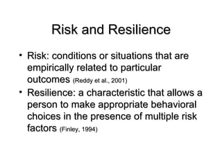 Risk and Resilience Risk: conditions or situations that are empirically related to particular outcomes  (Reddy et al., 2001) Resilience: a characteristic that allows a person to make appropriate behavioral choices in the presence of multiple risk factors  (Finley, 1994)  