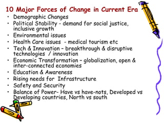 10 Major Forces of Change in Current Era
• Demographic Changes
• Political Stability - demand for social justice,
  inclusive growth
• Environmental issues
• Health Care issues - medical tourism etc
• Tech & Innovation – breakthrough & disruptive
  technologies / innovation
• Economic Transformation – globalization, open &
  inter-connected economies
• Education & Awareness
• Rising needs for Infrastructure
• Safety and Security
• Balance of Power- Have vs have-nots, Developed vs
  Developing countries, North vs south
 