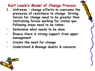Kurt Lewin’s Model of Change Process
1. Unfreeze – change efforts to overcome the
   pressures of resistance to change. Driving
   forces for change need to be greater than
   restraining forces working for status quo.
   Following steps need to be taken:
•  Determine what needs to be done
•  Ensure there is strong support from upper
   management
•  Create the need for change
•  Understand & Manage doubts & concerns
 