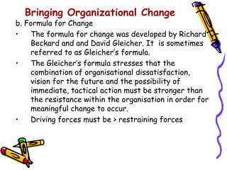 Bringing Organizational Change
b. Formula for Change
•   The formula for change was developed by Richard
    Beckard and and David Gleicher. It is sometimes
    referred to as Gleicher’s formula.
•   The Gleicher’s formula stresses that the
    combination of organisational dissatisfaction,
    vision for the future and the possibility of
    immediate, tactical action must be stronger than
    the resistance within the organisation in order for
    meaningful change to occur.
•   Driving forces must be > restraining forces
 