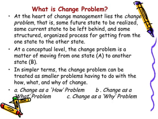What is Change Problem?
• At the heart of change management lies the change
  problem, that is, some future state to be realized,
  some current state to be left behind, and some
  structured, organized process for getting from the
  one state to the other state.
• At a conceptual level, the change problem is a
  matter of moving from one state (A) to another
  state (B).
• In simpler terms, the change problem can be
  treated as smaller problems having to do with the
  how, what, and why of change.
• a. Change as a 'How’ Problem      b . Change as a
  ‘What’ Problem        c. Change as a ‘Why’ Problem
 