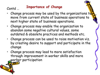Importance of Change
Contd …
• Change process may be used by the organizations to
  move from current state of business operations to
  next higher state of business operations.
• Change process may enable the organization to
  abandon some negative cultural values, some
  outdated & obsolete practices and methods etc.
• Change process can be used to raise motivation viz.
  by creating desire to support and participate in the
  change
• Change process may lead to more satisfaction
  through improvement in worker skills and more
  worker participation
 