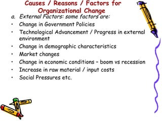 Causes / Reasons / Factors for
         Organizational Change
a. External Factors: some factors are:
• Change in Government Policies
• Technological Advancement / Progress in external
   environment
• Change in demographic characteristics
• Market changes
• Change in economic conditions – boom vs recession
• Increase in raw material / input costs
• Social Pressures etc.
 