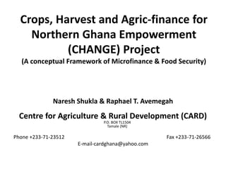 Crops, Harvest and Agric-finance for
Northern Ghana Empowerment
(CHANGE) Project
(A conceptual Framework of Microfinance & Food Security)
Naresh Shukla & Raphael T. Avemegah
Centre for Agriculture & Rural Development (CARD)
P.O. BOX TL1504
Tamale (NR)
Phone +233-71-23512 Fax +233-71-26566
E-mail-cardghana@yahoo.com
 