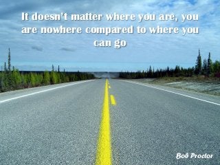 It doesn’t matter where you are, you
are nowhere compared to where you
can go
Bob Proctor
 