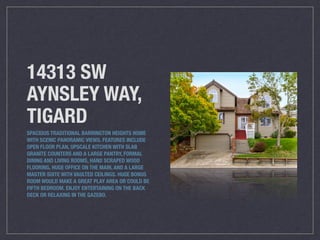 14313 SW
AYNSLEY WAY,
TIGARD
SPACIOUS TRADITIONAL BARRINGTON HEIGHTS HOME
WITH SCENIC PANORAMIC VIEWS. FEATURES INCLUDE
OPEN FLOOR PLAN, UPSCALE KITCHEN WITH SLAB
GRANITE COUNTERS AND A LARGE PANTRY, FORMAL
DINING AND LIVING ROOMS, HAND SCRAPED WOOD
FLOORING, HUGE OFFICE ON THE MAIN, AND A LARGE
MASTER SUITE WITH VAULTED CEILINGS. HUGE BONUS
ROOM WOULD MAKE A GREAT PLAY AREA OR COULD BE
FIFTH BEDROOM. ENJOY ENTERTAINING ON THE BACK
DECK OR RELAXING IN THE GAZEBO.
 