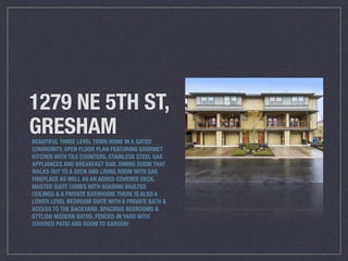 1279 NE 5TH ST,
GRESHAMBEAUTIFUL THREE LEVEL TOWN HOME IN A GATED
COMMUNITY. OPEN FLOOR PLAN FEATURING GOURMET
KITCHEN WITH TILE COUNTERS, STAINLESS STEEL GAS
APPLIANCES AND BREAKFAST BAR. DINING ROOM THAT
WALKS OUT TO A DECK AND LIVING ROOM WITH GAS
FIREPLACE AS WELL AS AN ADDED COVERED DECK.
MASTER SUITE COMES WITH SOARING VAULTED
CEILINGS & A PRIVATE BATHROOM. THERE IS ALSO A
LOWER LEVEL BEDROOM SUITE WITH A PRIVATE BATH &
ACCESS TO THE BACKYARD. SPACIOUS BEDROOMS &
STYLISH MODERN BATHS. FENCED-IN YARD WITH
COVERED PATIO AND ROOM TO GARDEN!
 