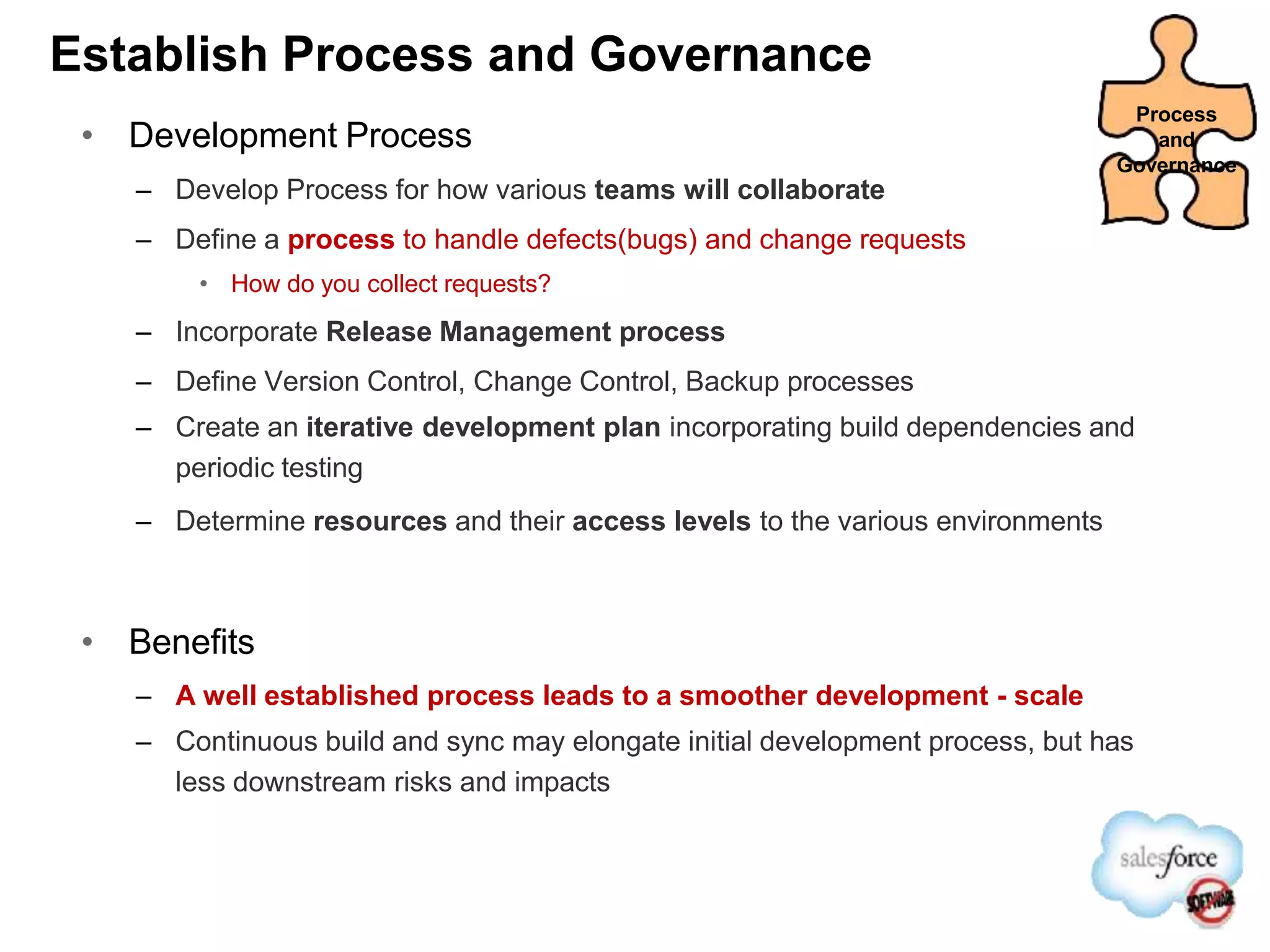 Establish Process and Governance
• Development Process
– Develop Process for how various teams will collaborate
– Define a process to handle defects(bugs) and change requests
• How do you collect requests?
– Incorporate Release Management process
– Define Version Control, Change Control, Backup processes
– Create an iterative development plan incorporating build dependencies and
periodic testing
– Determine resources and their access levels to the various environments
• Benefits
– A well established process leads to a smoother development - scale
– Continuous build and sync may elongate initial development process, but has
less downstream risks and impacts
Process
and
Governance
 