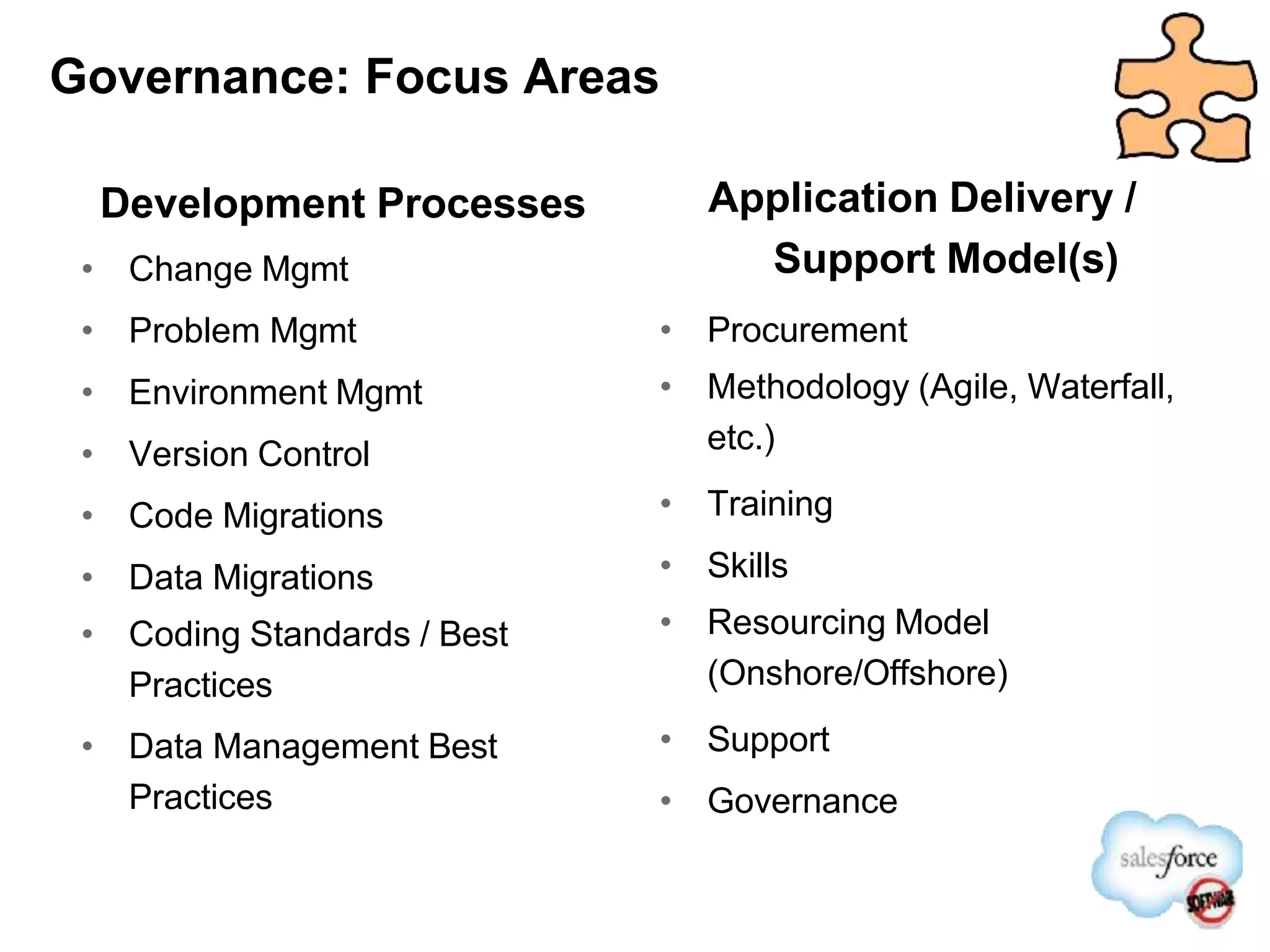 Governance: Focus Areas
Development Processes
• Change Mgmt
• Problem Mgmt
• Environment Mgmt
• Version Control
• Code Migrations
• Data Migrations
• Coding Standards / Best
Practices
• Data Management Best
Practices
Application Delivery /
Support Model(s)
• Procurement
• Methodology (Agile, Waterfall,
etc.)
• Training
• Skills
• Resourcing Model
(Onshore/Offshore)
• Support
• Governance
 
