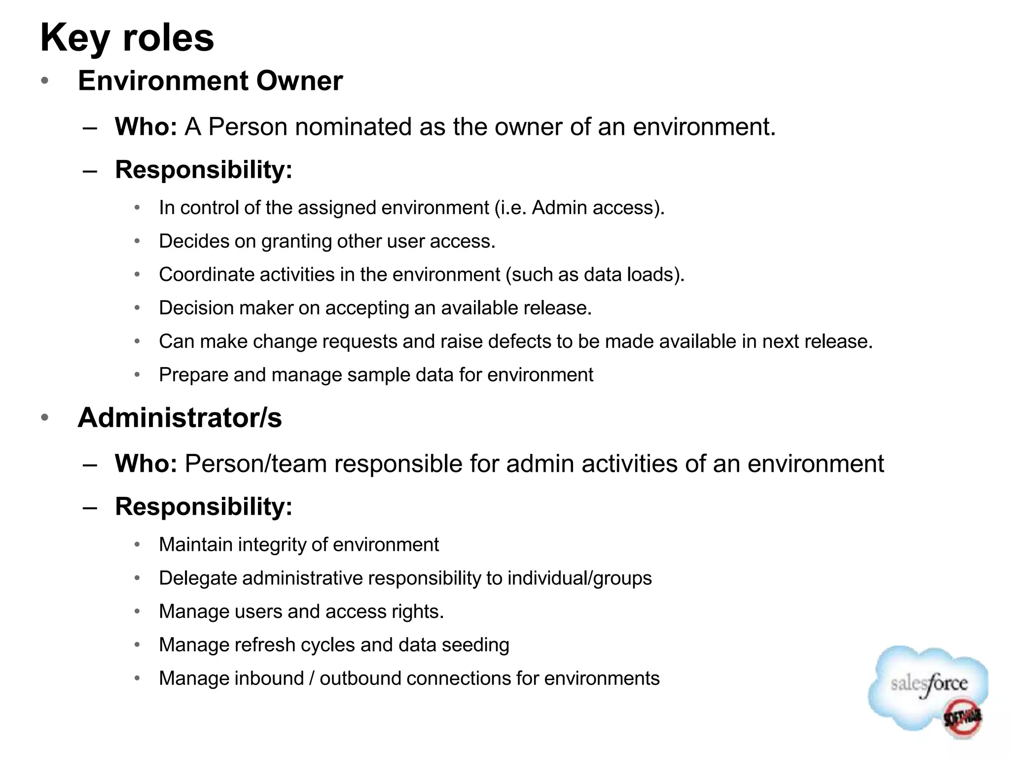 Key roles
• Environment Owner
– Who: A Person nominated as the owner of an environment.
– Responsibility:
• In control of the assigned environment (i.e. Admin access).
• Decides on granting other user access.
• Coordinate activities in the environment (such as data loads).
• Decision maker on accepting an available release.
• Can make change requests and raise defects to be made available in next release.
• Prepare and manage sample data for environment
• Administrator/s
– Who: Person/team responsible for admin activities of an environment
– Responsibility:
• Maintain integrity of environment
• Delegate administrative responsibility to individual/groups
• Manage users and access rights.
• Manage refresh cycles and data seeding
• Manage inbound / outbound connections for environments
 