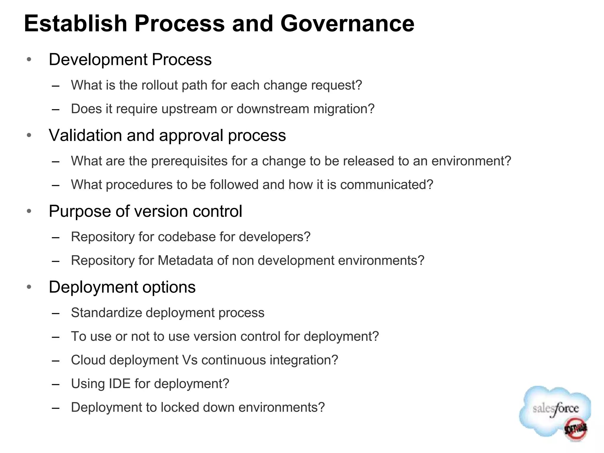 Establish Process and Governance
• Development Process
– What is the rollout path for each change request?
– Does it require upstream or downstream migration?
• Validation and approval process
– What are the prerequisites for a change to be released to an environment?
– What procedures to be followed and how it is communicated?
• Purpose of version control
– Repository for codebase for developers?
– Repository for Metadata of non development environments?
• Deployment options
– Standardize deployment process
– To use or not to use version control for deployment?
– Cloud deployment Vs continuous integration?
– Using IDE for deployment?
– Deployment to locked down environments?
 