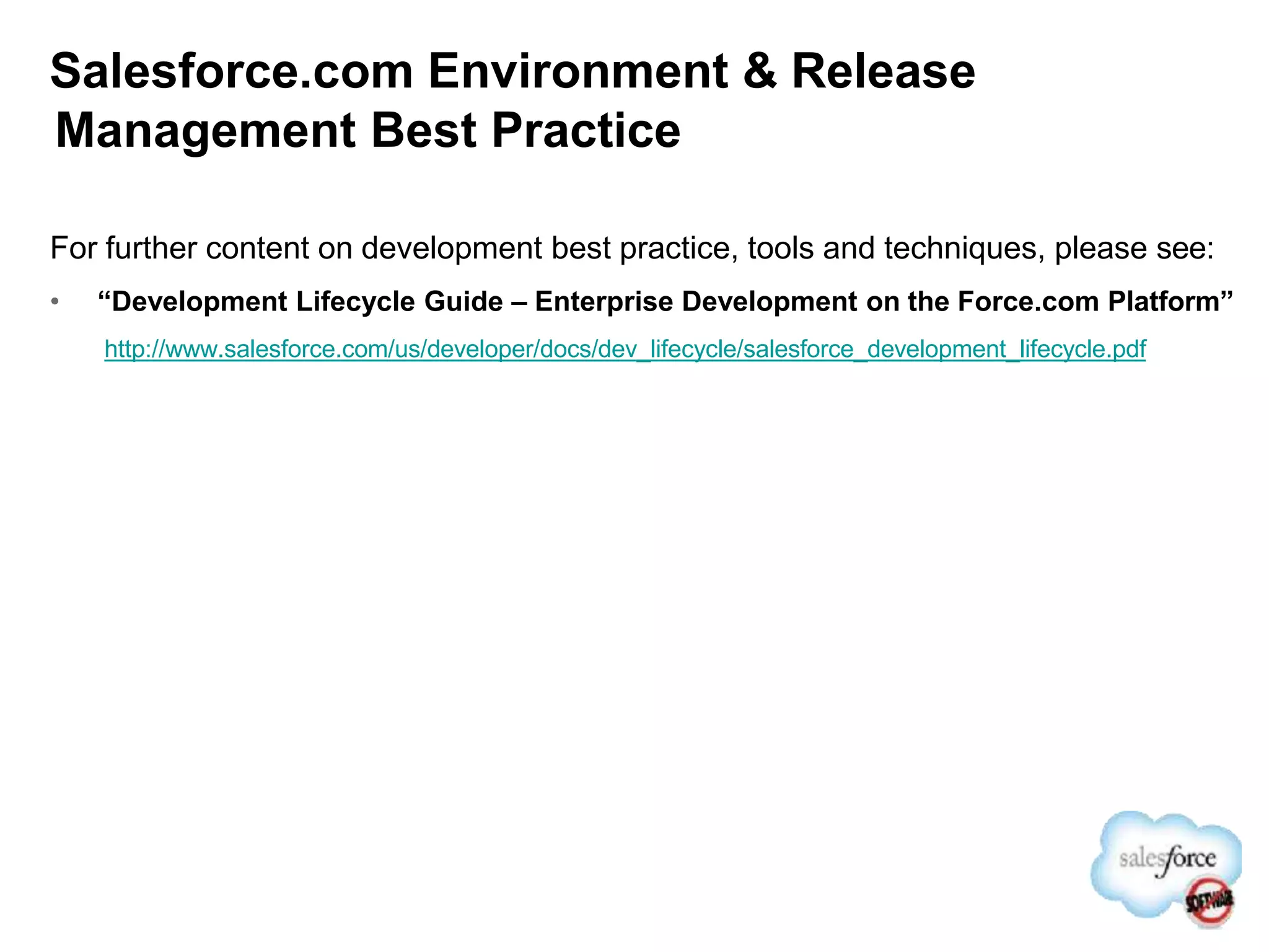 Salesforce.com Environment & Release
Management Best Practice
For further content on development best practice, tools and techniques, please see:
• “Development Lifecycle Guide – Enterprise Development on the Force.com Platform”
http://www.salesforce.com/us/developer/docs/dev_lifecycle/salesforce_development_lifecycle.pdf
 