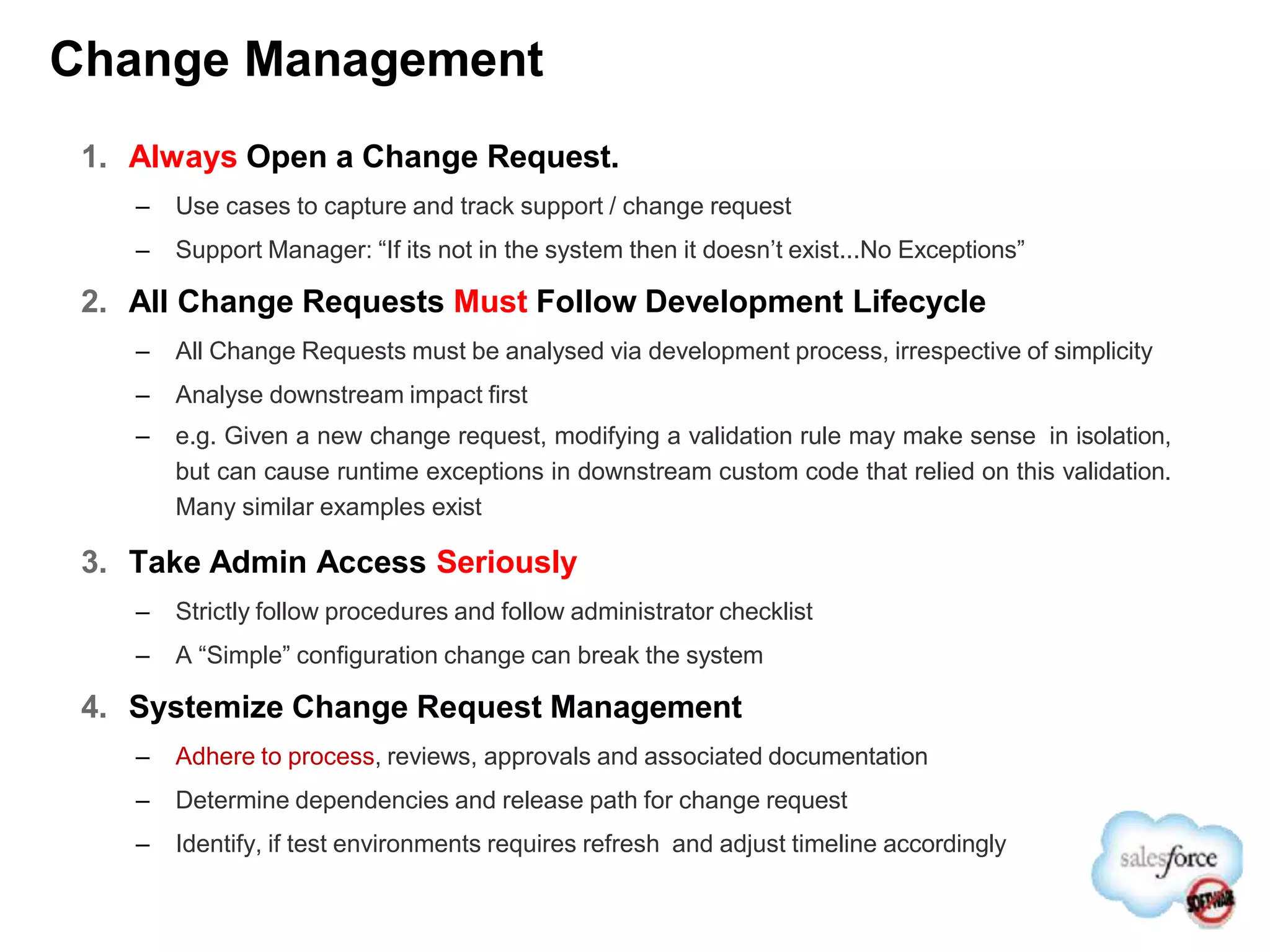 Change Management
1. Always Open a Change Request.
– Use cases to capture and track support / change request
– Support Manager: “If its not in the system then it doesn’t exist...No Exceptions”
2. All Change Requests Must Follow Development Lifecycle
– All Change Requests must be analysed via development process, irrespective of simplicity
– Analyse downstream impact first
– e.g. Given a new change request, modifying a validation rule may make sense in isolation,
but can cause runtime exceptions in downstream custom code that relied on this validation.
Many similar examples exist
3. Take Admin Access Seriously
– Strictly follow procedures and follow administrator checklist
– A “Simple” configuration change can break the system
4. Systemize Change Request Management
– Adhere to process, reviews, approvals and associated documentation
– Determine dependencies and release path for change request
– Identify, if test environments requires refresh and adjust timeline accordingly
 