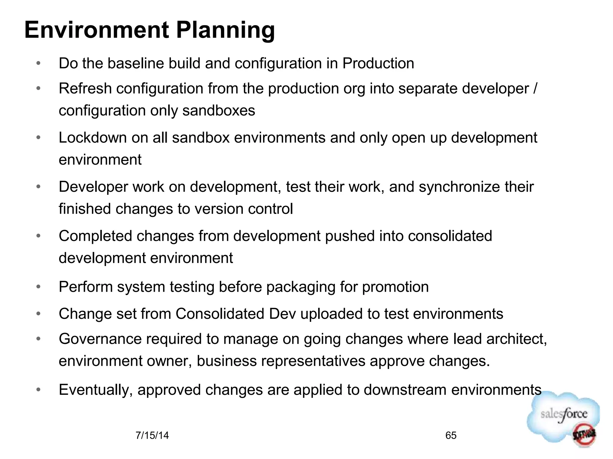 Environment Planning
• Do the baseline build and configuration in Production
• Refresh configuration from the production org into separate developer /
configuration only sandboxes
• Lockdown on all sandbox environments and only open up development
environment
• Developer work on development, test their work, and synchronize their
finished changes to version control
• Completed changes from development pushed into consolidated
development environment
• Perform system testing before packaging for promotion
• Change set from Consolidated Dev uploaded to test environments
• Governance required to manage on going changes where lead architect,
environment owner, business representatives approve changes.
• Eventually, approved changes are applied to downstream environments
7/15/14 65
 