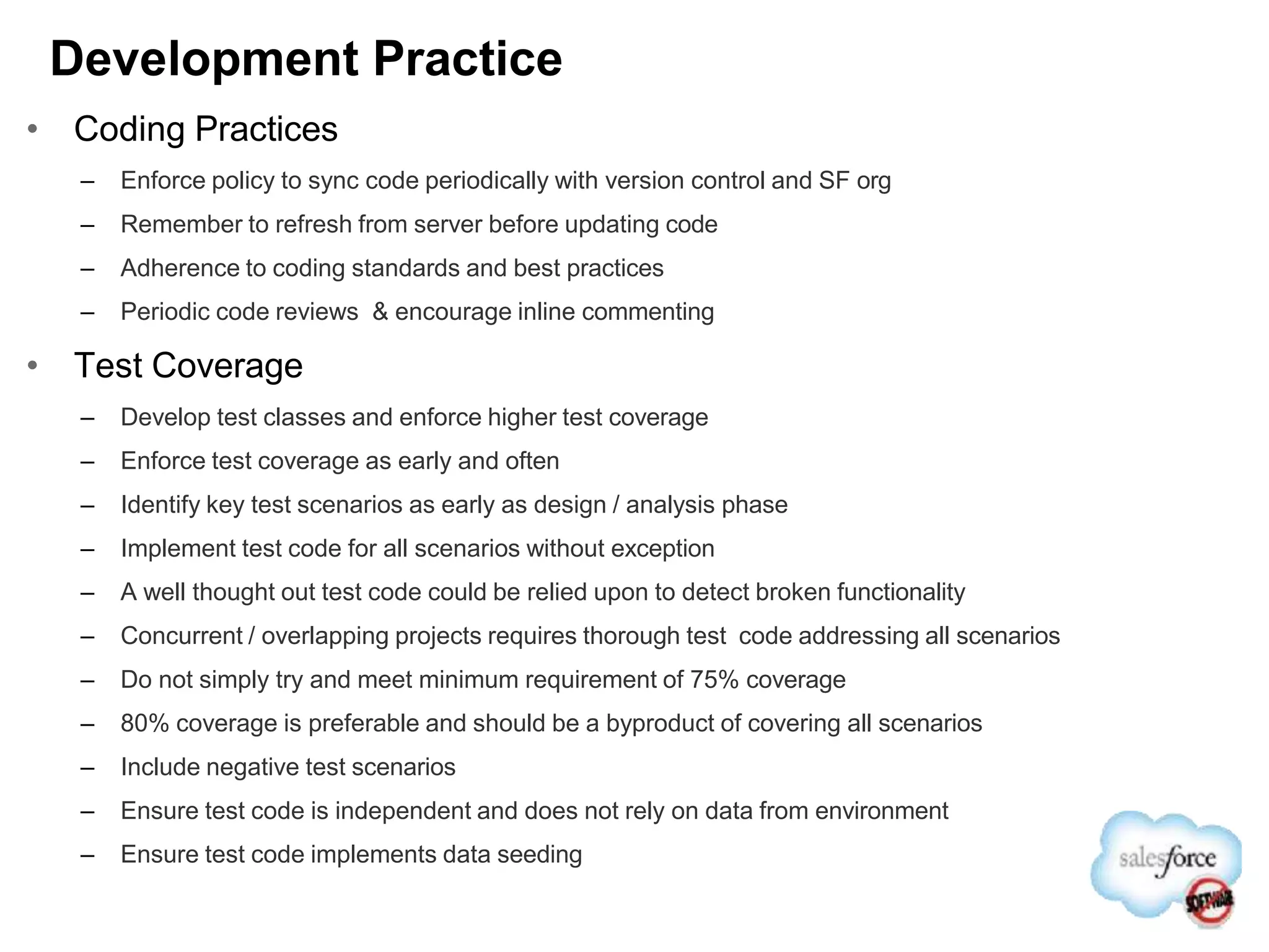 Development Practice
• Coding Practices
– Enforce policy to sync code periodically with version control and SF org
– Remember to refresh from server before updating code
– Adherence to coding standards and best practices
– Periodic code reviews & encourage inline commenting
• Test Coverage
– Develop test classes and enforce higher test coverage
– Enforce test coverage as early and often
– Identify key test scenarios as early as design / analysis phase
– Implement test code for all scenarios without exception
– A well thought out test code could be relied upon to detect broken functionality
– Concurrent / overlapping projects requires thorough test code addressing all scenarios
– Do not simply try and meet minimum requirement of 75% coverage
– 80% coverage is preferable and should be a byproduct of covering all scenarios
– Include negative test scenarios
– Ensure test code is independent and does not rely on data from environment
– Ensure test code implements data seeding
 