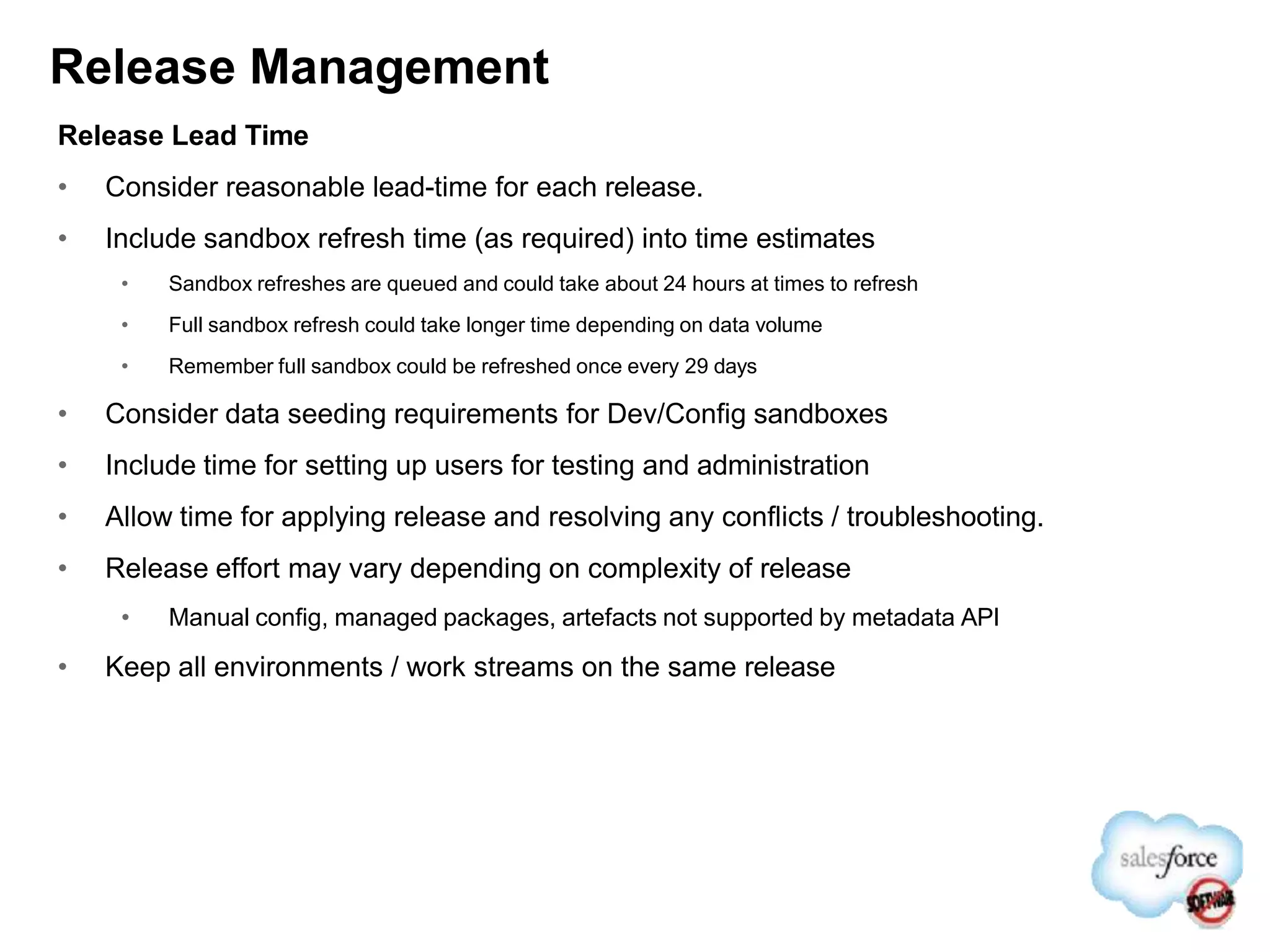 Release Management
Release Lead Time
• Consider reasonable lead-time for each release.
• Include sandbox refresh time (as required) into time estimates
• Sandbox refreshes are queued and could take about 24 hours at times to refresh
• Full sandbox refresh could take longer time depending on data volume
• Remember full sandbox could be refreshed once every 29 days
• Consider data seeding requirements for Dev/Config sandboxes
• Include time for setting up users for testing and administration
• Allow time for applying release and resolving any conflicts / troubleshooting.
• Release effort may vary depending on complexity of release
• Manual config, managed packages, artefacts not supported by metadata API
• Keep all environments / work streams on the same release
 