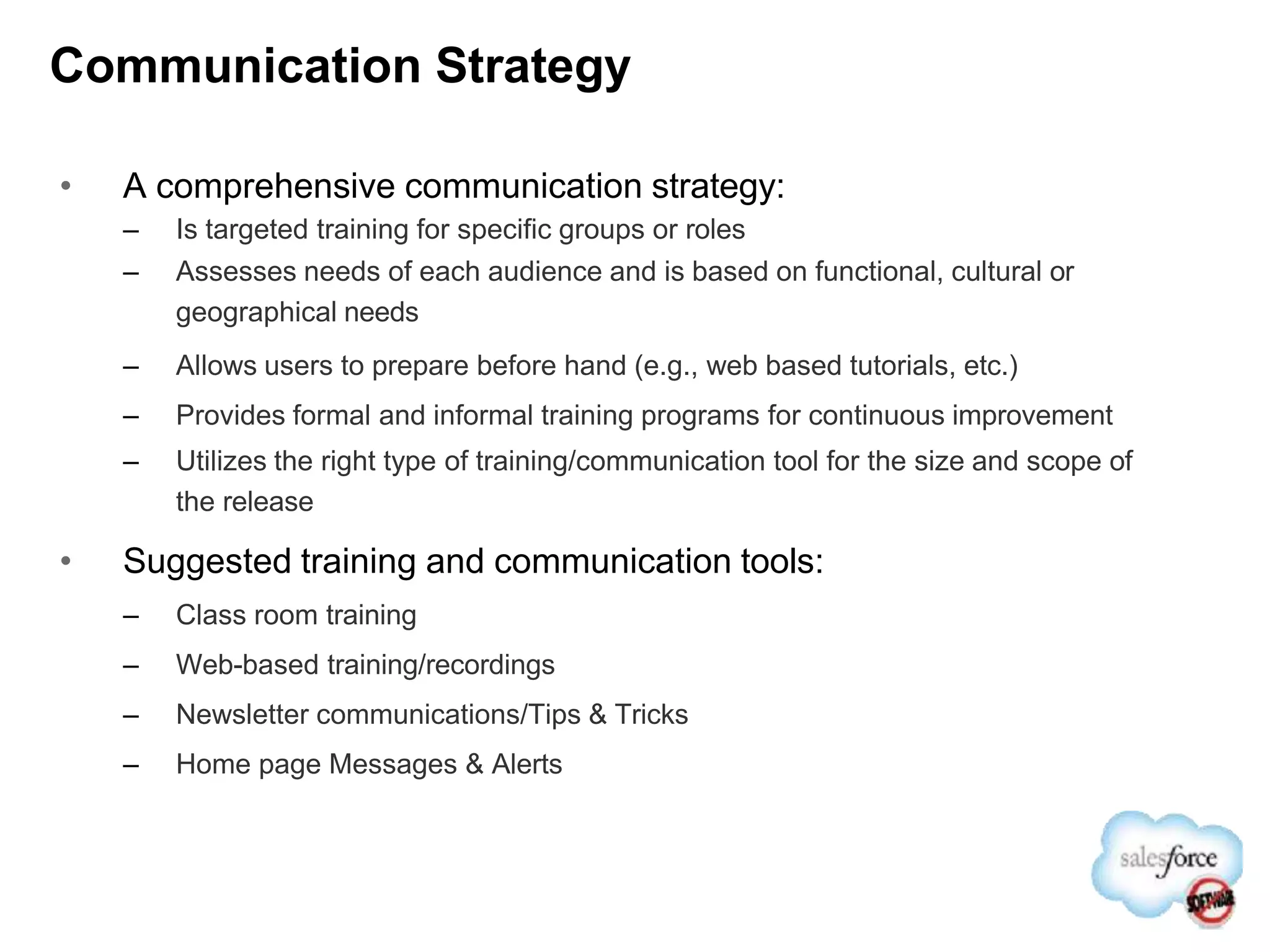 Communication Strategy
• A comprehensive communication strategy:
– Is targeted training for specific groups or roles
– Assesses needs of each audience and is based on functional, cultural or
geographical needs
– Allows users to prepare before hand (e.g., web based tutorials, etc.)
– Provides formal and informal training programs for continuous improvement
– Utilizes the right type of training/communication tool for the size and scope of
the release
• Suggested training and communication tools:
– Class room training
– Web-based training/recordings
– Newsletter communications/Tips & Tricks
– Home page Messages & Alerts
 