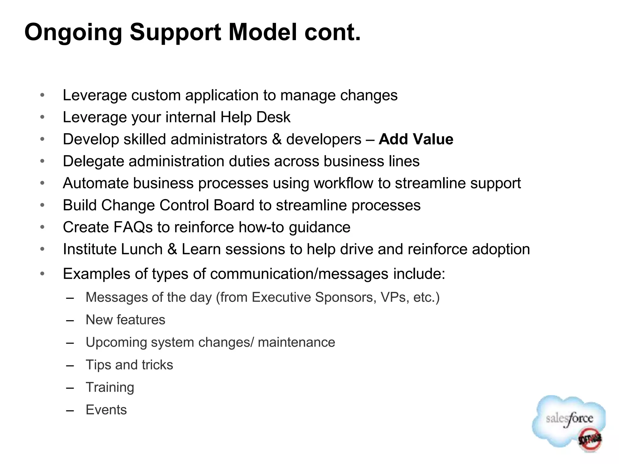 Ongoing Support Model cont.
• Leverage custom application to manage changes
• Leverage your internal Help Desk
• Develop skilled administrators & developers – Add Value
• Delegate administration duties across business lines
• Automate business processes using workflow to streamline support
• Build Change Control Board to streamline processes
• Create FAQs to reinforce how-to guidance
• Institute Lunch & Learn sessions to help drive and reinforce adoption
• Examples of types of communication/messages include:
– Messages of the day (from Executive Sponsors, VPs, etc.)
– New features
– Upcoming system changes/ maintenance
– Tips and tricks
– Training
– Events
 
