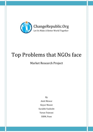 ChangeRepublic.Org
         Let Us Make A Better World Together




Top Problems that NGOs face
       Market Research Project




                    By
                Amit Mewar
               Keyur Munot
              Surabhi Vashisht
               Varun Tejwani
                SIBM, Pune
 