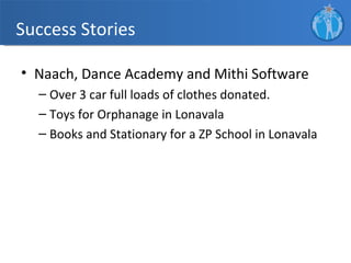 Success Stories

• Naach, Dance Academy and Mithi Software
  – Over 3 car full loads of clothes donated.
  – Toys for Orphanage in Lonavala
  – Books and Stationary for a ZP School in Lonavala
 