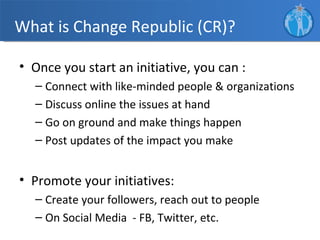 What is Change Republic (CR)?

• Once you start an initiative, you can :
  – Connect with like-minded people & organizations
  – Discuss online the issues at hand
  – Go on ground and make things happen
  – Post updates of the impact you make


• Promote your initiatives:
  – Create your followers, reach out to people
  – On Social Media - FB, Twitter, etc.
 