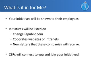 What is it in for Me?

• Your initiatives will be shown to their employees

• Initiatives will be listed on
   – ChangeRepublic.com
   – Coporates websites or intranets
   – Newsletters that these companies will receive.

• CSRs will connect to you and join your initiatives!
 