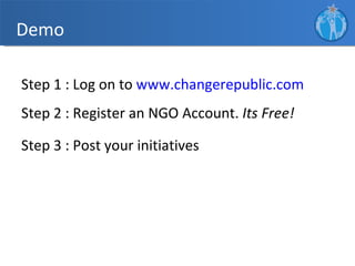 Demo

Step 1 : Log on to www.changerepublic.com
Step 2 : Register an NGO Account. Its Free!

Step 3 : Post your initiatives
 