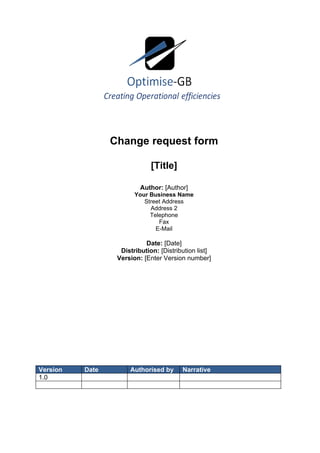Change request form

                              [Title]

                          Author: [Author]
                        Your Business Name
                           Street Address
                             Address 2
                             Telephone
                                Fax
                               E-Mail

                            Date: [Date]
                   Distribution: [Distribution list]
                  Version: [Enter Version number]




Version   Date        Authorised by      Narrative
1.0
 