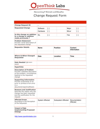 Change Request Form
Change Request ID ...
Requested Change Software [ ] Major [ ]
Hardware [ ] Minor [ ]
Is this change an addition
to a change or addition
made previously ?
No [ ] Yes [ ]
Problem Statement
Provide a brief description of
the requested change
Requester Details Name Position Contact
Information
Where & When Changed
Requested
Date Location Time
Date Needed (dd-mm-
yyyy)
Hyperlinks
Description of Problem
Provide e detailed description
of the problem, circumtances
leading to the requested
change
Supporting Information
Provide screenshots of an
error or printout of an error
in a
document/report/software
Reasons and Justification
Describe the reason why the
change has been requested
and the justification for the
request
Affected Areas
According to the Perception
of the Requester
System Affected Subsystem Affected Documentation
Affected
Impact of Not
Implementing Proposed
Change
http://www.openthinklabs.com 1
 