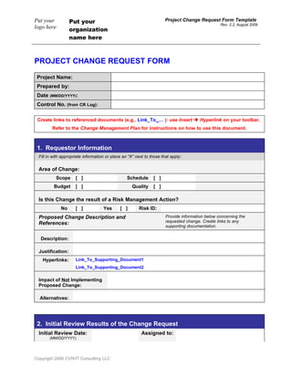 Put your           Put your                                            Project Change Request Form Template
                                                                                                  Rev. 2.2, August 2009
logo here          organization
                   name here



PROJECT CHANGE REQUEST FORM

 Project Name:
 Prepared by:
 Date (MM/DD/YYYY):
 Control No. (from CR Log):

 Create links to referenced documents (e.g., Link_To_… ): use Insert  Hyperlink on your toolbar.
         Refer to the Change Management Plan for instructions on how to use this document.



 1. Requestor Information
  Fill in with appropriate information or place an “X” next to those that apply:


  Area of Change:
           Scope      [ ]                         Schedule      [ ]
          Budget      [ ]                            Quality    [ ]

  Is this Change the result of a Risk Management Action?
              No      [ ]            Yes      [ ]       Risk ID:
  Proposed Change Description and                                      Provide information below concerning the
  References:                                                          requested change. Create links to any
                                                                       supporting documentation.

   Description:

  Justification:
    Hyperlinks:       Link_To_Supporting_Document1
                      Link_To_Supporting_Document2

  Impact of Not Implementing
  Proposed Change:

  Alternatives:




 2. Initial Review Results of the Change Request
  Initial Review Date:                                    Assigned to:
        (MM/DD/YYYY)




Copyright 2006 CVR/IT Consulting LLC
 