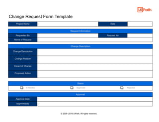 Change Request Form Template
Project Name
Requested By Request No
Change Description
Change Reason
Impact of Change
Proposed Action
Approval Date
Approved By
Date
Name of Request
Request Information
Change Description
Status
In Review Approved Rejected
Approval
© 2005–2019 UiPath. All rights reserved.
 