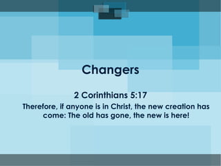 Changers 
2 Corinthians 5:17 
Therefore, if anyone is in Christ, the new creation has 
come: The old has gone, the new is here! 
 