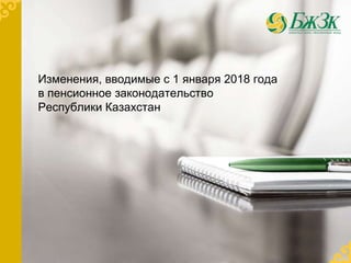 Изменения, вводимые с 1 января 2018 года
в пенсионное законодательство
Республики Казахстан
 