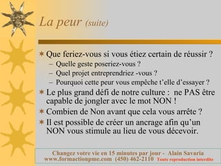 La peur  (suite) Que feriez-vous si vous étiez certain de réussir ? Quelle geste poseriez-vous ? Quel projet entreprendriez -vous ? Pourquoi cette peur vous empêche t’elle d’essayer ? Le plus grand défi de notre culture :  ne PAS être capable de jongler avec le mot NON ! Combien de Non avant que cela vous arrête ? Il est possible de créer un ancrage afin qu’un NON vous stimule au lieu de vous décevoir. 