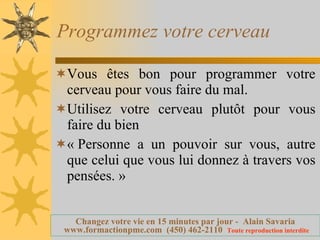 Programmez votre cerveau Vous êtes bon pour programmer votre cerveau pour vous faire du mal. Utilisez votre cerveau plutôt pour vous faire du bien « Personne a un pouvoir sur vous, autre que celui que vous lui donnez à travers vos pensées. » 