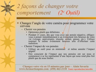 2 façons de changer votre comportement  (2 e  Outil) Changez l’angle de votre caméra pour programmez votre cerveau  Choisir vos pensées Optimistes plutôt que défaitistes Pendant 21 jours, dès que vous avez une pensée négative, obligez-vous à penser immédiatement à un évènement très heureux de votre vie (voyage, anniversaire, réussite, enfant, amour, etc.). Utilisez toujours le même évènement heureux afin d’effectuer cette transition.  Choisir l’impact de vos pensées Utiliser un outil pour en minimiser  et même annuler l’impact négatif  Être conscient de l’impact que nos pensées ont sur nous et commencer à se les représenter d’une façon qui nous rend plus fort plutôt que de nous limiter. 
