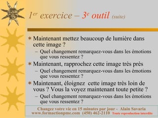 1 er  exercice –  3 e  outil   (suite) Maintenant mettez beaucoup de lumière dans cette image ?  Quel changement remarquez-vous dans les émotions que vous ressentez ? Maintenant, rapprochez cette image très près Quel changement remarquez-vous dans les émotions que vous ressentez ? Maintenant, éloignez  cette image très loin de vous ? Vous la voyez maintenant toute petite ? Quel changement remarquez-vous dans les émotions que vous ressentez ? 