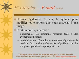1 er  exercice –  3 e  outil   (suite) Utilisez également le son, le rythme pour modifier les émotions que vous associez à une image. C’est un outil qui permet : d’augmenter les émotions ressentis face à des évènements heureux de réduire sinon d’annuler les émotions négatives et la douleur face à des évènements négatifs et de les remplacer par d’autres plus positives. 