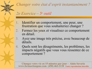 Changer votre état d’esprit instantanément ?  2e Exercice –  5 e  outil   Identifier un comportement, une peur, une frustration que vous souhaiteriez changer ? Fermez les yeux et visualisez ce comportement en détail. Ayez une image très précise, avec beaucoup de détails. Quels sont les désagréments, les problèmes, les impacts négatifs que vous vous ressentez de ce comportement ? 