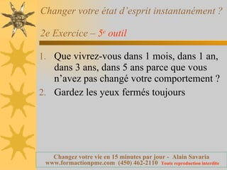 Changer votre état d’esprit instantanément ?  2e Exercice –  5 e  outil   Que vivrez-vous dans 1 mois, dans 1 an, dans 3 ans, dans 5 ans parce que vous n’avez pas changé votre comportement ? Gardez les yeux fermés toujours 