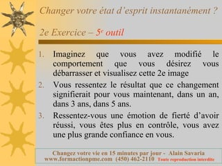Changer votre état d’esprit instantanément ?  2e Exercice –  5 e  outil   Imaginez que vous avez modifié le comportement que vous désirez vous débarrasser et visualisez cette 2e image Vous ressentez le résultat que ce changement signifierait pour vous maintenant, dans un an, dans 3 ans, dans 5 ans. Ressentez-vous une émotion de fierté d’avoir réussi, vous êtes plus en contrôle, vous avez une plus grande confiance en vous. 