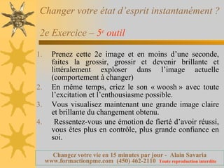 Changer votre état d’esprit instantanément ?  2e Exercice –  5 e  outil   Prenez cette 2e image et en moins d’une seconde, faites la grossir, grossir et devenir brillante et littéralement exploser dans l’image actuelle (comportement à changer) En même temps, criez le son « woosh » avec toute l’excitation et l’enthousiasme possible. Vous visualisez maintenant une grande image claire et brillante du changement obtenu. Ressentez-vous une émotion de fierté d’avoir réussi, vous êtes plus en contrôle, plus grande confiance en soi. 