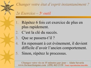 Changer votre état d’esprit instantanément ?  2e Exercice –  5 e  outil   Répétez 6 fois cet exercice de plus en plus rapidement. C’est la clé du succès. Que se passera-t’il ? En repensant à cet évènement, il devient difficile d’avoir l’ancien comportement. Sinon, répétez le processus. 