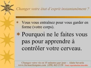 Changer votre état d’esprit instantanément ?  Vous vous entraînez pour vous garder en forme (votre corps). Pourquoi ne le faites vous pas pour apprendre à contrôler votre cerveau. 