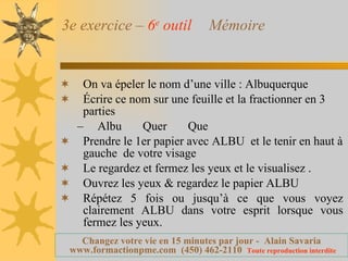 3e exercice –  6 e  outil   Mémoire On va épeler le nom d’une ville : Albuquerque Écrire ce nom sur une feuille et la fractionner en 3 parties Albu  Quer  Que Prendre le 1er papier avec ALBU  et le tenir en haut à gauche  de votre visage Le regardez et fermez les yeux et le visualisez . Ouvrez les yeux & regardez le papier ALBU Répétez 5 fois ou jusqu’à ce que vous voyez clairement ALBU dans votre esprit lorsque vous fermez les yeux. 