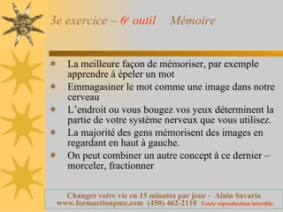 3e exercice –  6 e  outil   Mémoire La meilleure façon de mémoriser, par exemple apprendre à épeler un mot  Emmagasiner le mot comme une image dans notre cerveau L’endroit ou vous bougez vos yeux déterminent la partie de votre système nerveux que vous utilisez. La majorité des gens mémorisent des images en regardant en haut à gauche. On peut combiner un autre concept à ce dernier – morceler, fractionner 