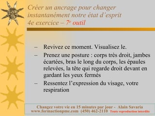 Créer un ancrage pour changer instantanément notre état d’esprit 4e exercice –  7 e  outil   Revivez ce moment. Visualisez le. Prenez une posture : corps très droit, jambes écartées, bras le long du corps, les épaules relevées, la tête qui regarde droit devant en gardant les yeux fermés  Ressentez l’expression du visage, votre respiration 