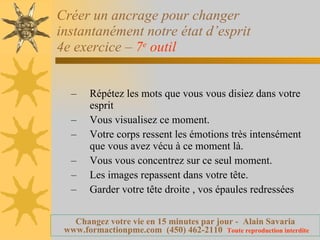 Créer un ancrage pour changer instantanément notre état d’esprit 4e exercice –  7 e  outil   Répétez les mots que vous vous disiez dans votre esprit Vous visualisez ce moment. Votre corps ressent les émotions très intensément que vous avez vécu à ce moment là. Vous vous concentrez sur ce seul moment. Les images repassent dans votre tête. Garder votre tête droite , vos épaules redressées 