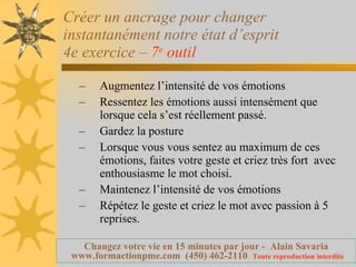 Créer un ancrage pour changer instantanément notre état d’esprit 4e exercice –  7 e  outil   Augmentez l’intensité de vos émotions Ressentez les émotions aussi intensément que lorsque cela s’est réellement passé. Gardez la posture  Lorsque vous vous sentez au maximum de ces émotions, faites votre geste et criez très fort  avec enthousiasme le mot choisi. Maintenez l’intensité de vos émotions Répétez le geste et criez le mot avec passion à 5 reprises. 