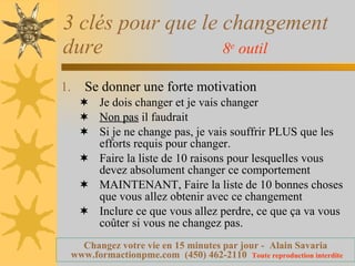 3 clés pour que le changement dure  8 e  outil   Se donner une forte motivation  Je dois changer et je vais changer Non pas  il faudrait Si je ne change pas, je vais souffrir PLUS que les efforts requis pour changer. Faire la liste de 10 raisons pour lesquelles vous devez absolument changer ce comportement MAINTENANT, Faire la liste de 10 bonnes choses que vous allez obtenir avec ce changement Inclure ce que vous allez perdre, ce que ça va vous coûter si vous ne changez pas. 